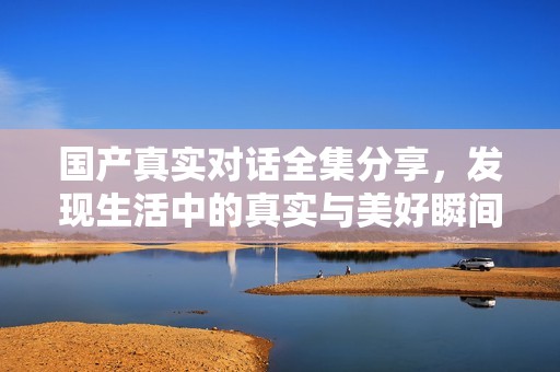 国产真实对话全集分享，发现生活中的真实与美好瞬间