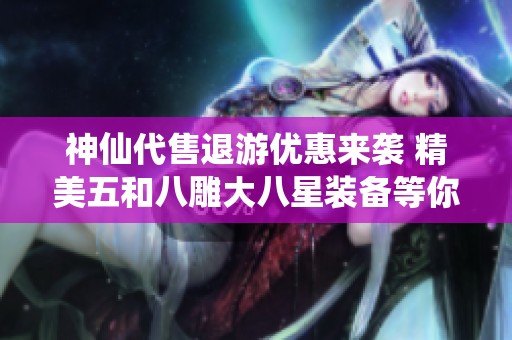 神仙代售退游优惠来袭 精美五和八雕大八星装备等你来抢购
