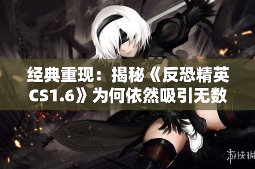经典重现：揭秘《反恐精英CS1.6》为何依然吸引无数玩家目光的原因