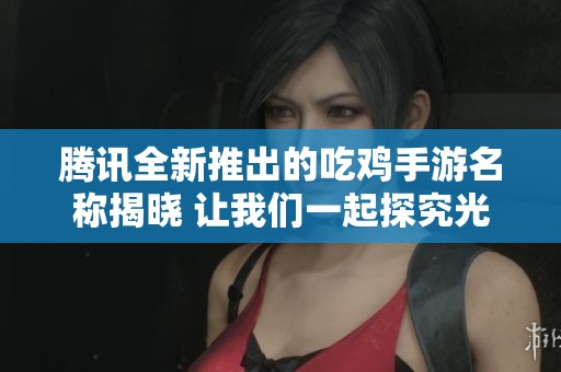 腾讯全新推出的吃鸡手游名称揭晓 让我们一起探究光重的魅力与特点