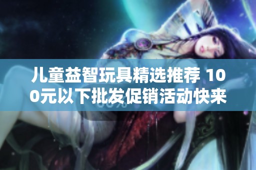 儿童益智玩具精选推荐 100元以下批发促销活动快来了解吧