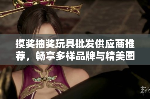 摸奖抽奖玩具批发供应商推荐，畅享多样品牌与精美图片，助您选择最佳玩具产品