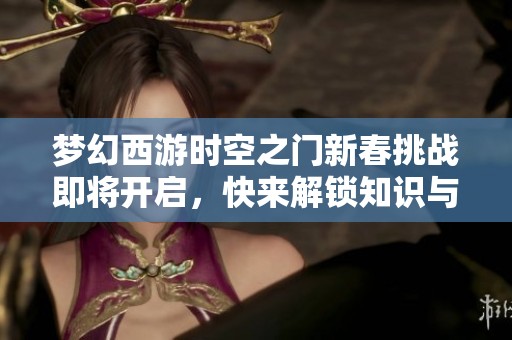 梦幻西游时空之门新春挑战即将开启，快来解锁知识与乐趣的狂欢盛宴！