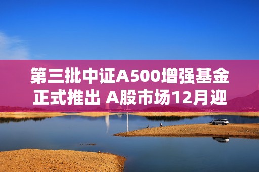 第三批中证A500增强基金正式推出 A股市场12月迎来新机遇与投资利好