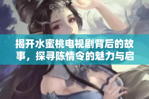 揭开水蜜桃电视剧背后的故事，探寻陈情令的魅力与启示