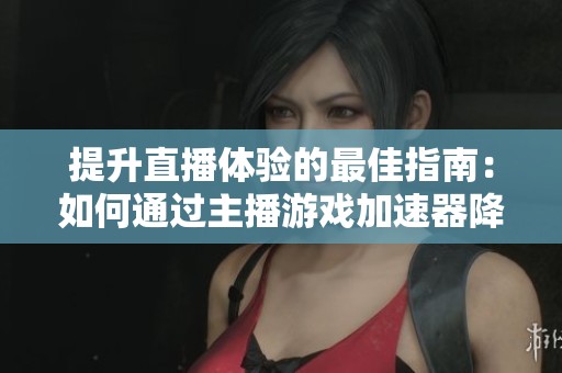 提升直播体验的最佳指南：如何通过主播游戏加速器降低延迟与卡顿问题