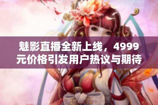 魅影直播全新上线，4999元价格引发用户热议与期待