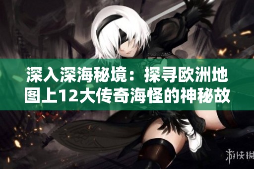 深入深海秘境：探寻欧洲地图上12大传奇海怪的神秘故事与传说