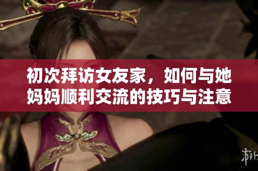 初次拜访女友家，如何与她妈妈顺利交流的技巧与注意事项