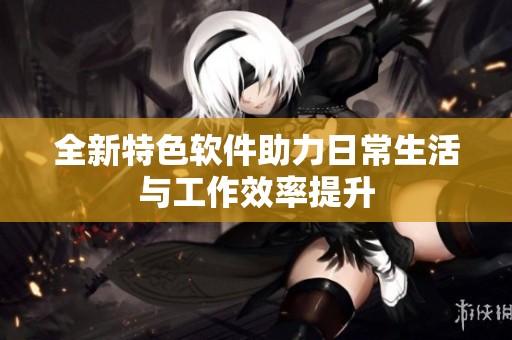 全新特色软件助力日常生活与工作效率提升