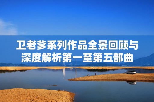 卫老爹系列作品全景回顾与深度解析第一至第五部曲