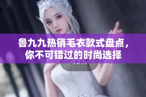 鲁九九热销毛衣款式盘点，你不可错过的时尚选择