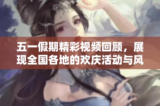 五一假期精彩视频回顾，展现全国各地的欢庆活动与风景