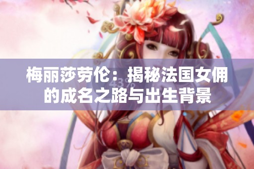 梅丽莎劳伦：揭秘法国女佣的成名之路与出生背景