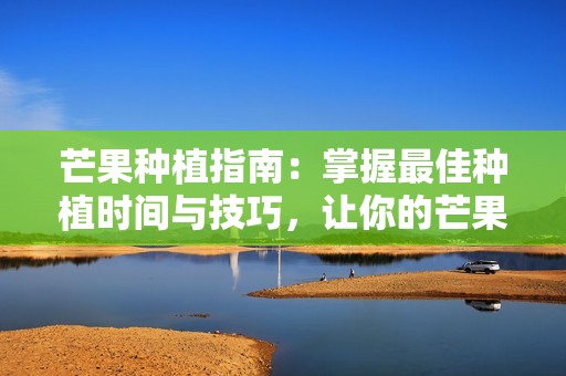 芒果种植指南：掌握最佳种植时间与技巧，让你的芒果树健康成长