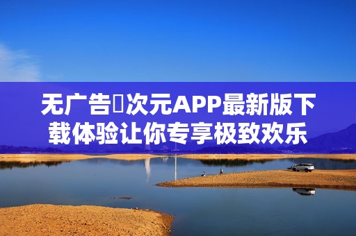无广告囧次元APP最新版下载体验让你专享极致欢乐