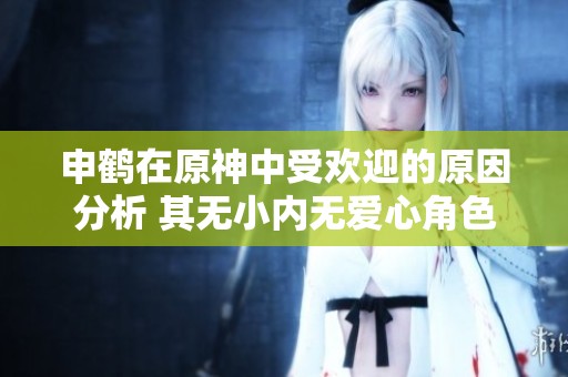 申鹤在原神中受欢迎的原因分析 其无小内无爱心角色特征探讨