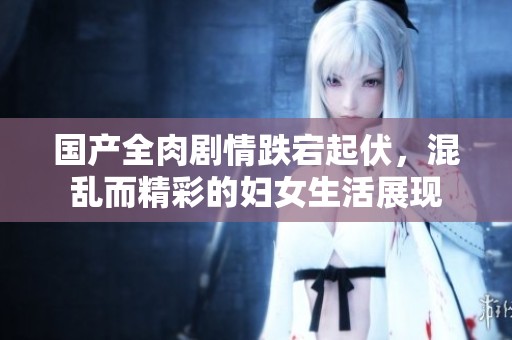 国产全肉剧情跌宕起伏，混乱而精彩的妇女生活展现