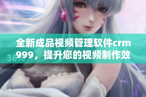 全新成品视频管理软件crm999，提升您的视频制作效率与质量