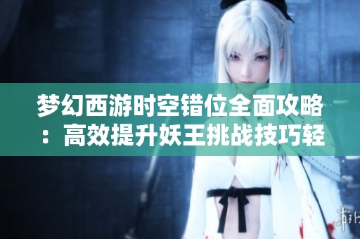 梦幻西游时空错位全面攻略：高效提升妖王挑战技巧轻松应对高等级战斗