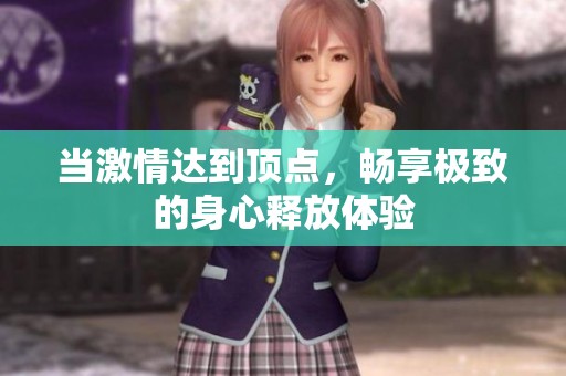 当激情达到顶点，畅享极致的身心释放体验