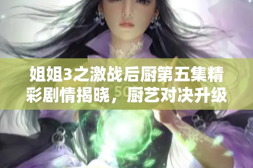 姐姐3之激战后厨第五集精彩剧情揭晓，厨艺对决升级！