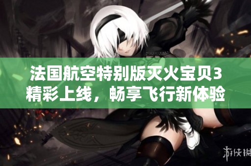 法国航空特别版灭火宝贝3精彩上线，畅享飞行新体验
