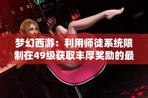梦幻西游：利用师徒系统限制在49级获取丰厚奖励的最佳策略分享