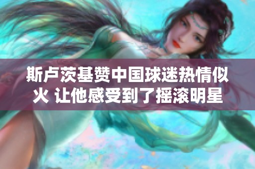 斯卢茨基赞中国球迷热情似火 让他感受到了摇滚明星般的待遇