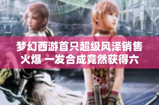 梦幻西游首只超级风泽销售火爆 一发合成竟然获得六轮谛听成品