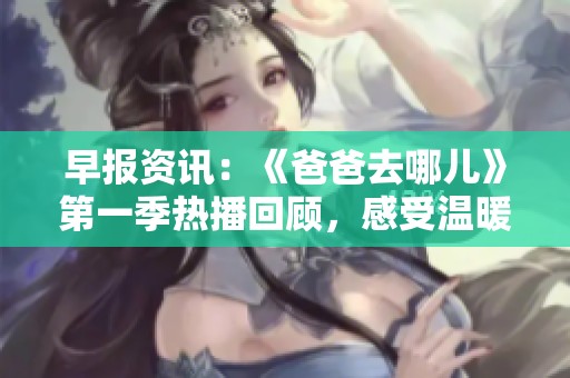 早报资讯：《爸爸去哪儿》第一季热播回顾，感受温暖亲子时光的魅力与感动