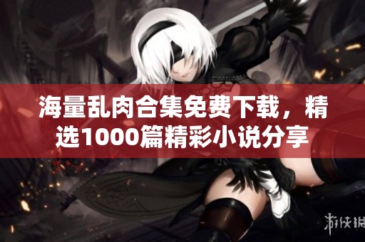 海量乱肉合集免费下载，精选1000篇精彩小说分享