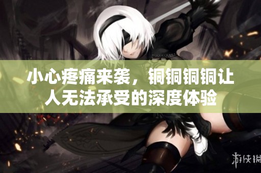 小心疼痛来袭，铜铜铜铜让人无法承受的深度体验