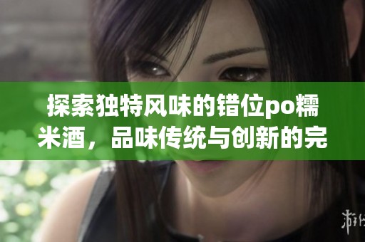 探索独特风味的错位po糯米酒，品味传统与创新的完美融合