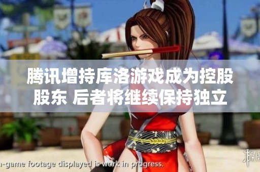 腾讯增持库洛游戏成为控股股东 后者将继续保持独立运营策略