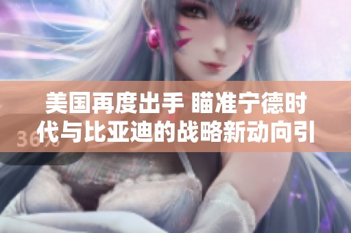 美国再度出手 瞄准宁德时代与比亚迪的战略新动向引发广泛关注
