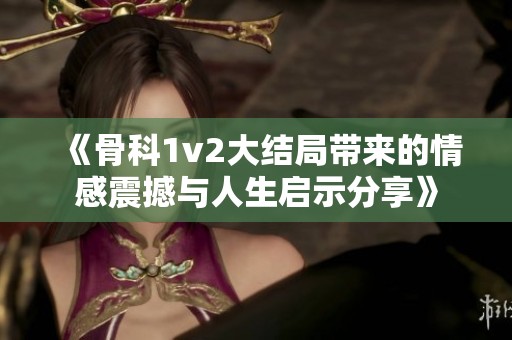 《骨科1v2大结局带来的情感震撼与人生启示分享》