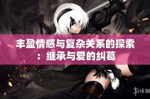 丰盈情感与复杂关系的探索：继承与爱的纠葛