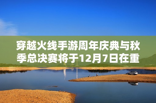 穿越火线手游周年庆典与秋季总决赛将于12月7日在重庆国博中心盛大举行