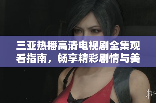 三亚热播高清电视剧全集观看指南，畅享精彩剧情与美丽风光