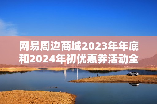 网易周边商城2023年年底和2024年初优惠券活动全面解析与使用攻略