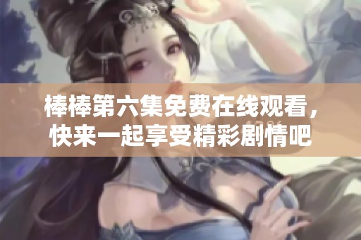 棒棒第六集免费在线观看，快来一起享受精彩剧情吧