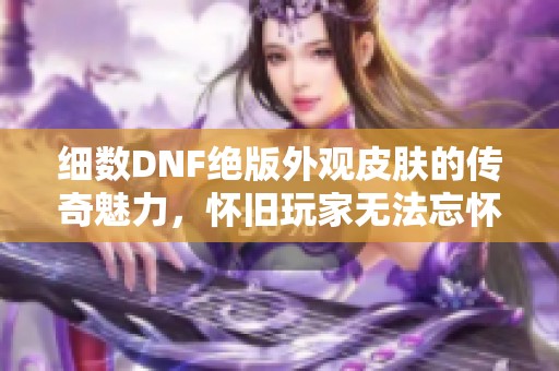 细数DNF绝版外观皮肤的传奇魅力，怀旧玩家无法忘怀的经典装扮大揭秘
