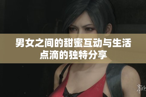 男女之间的甜蜜互动与生活点滴的独特分享