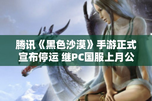 腾讯《黑色沙漠》手游正式宣布停运 继PC国服上月公测后引发热议