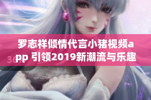 罗志祥倾情代言小猪视频app 引领2019新潮流与乐趣