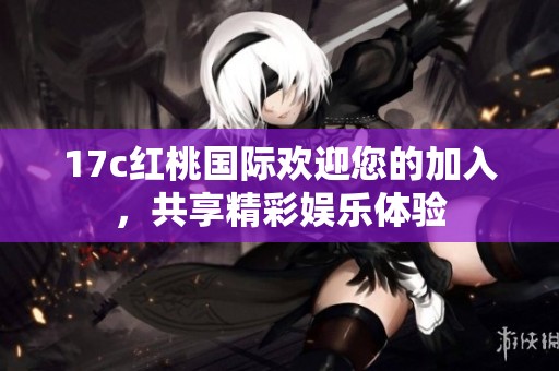 17c红桃国际欢迎您的加入，共享精彩娱乐体验