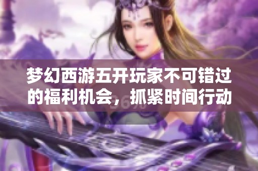 梦幻西游五开玩家不可错过的福利机会，抓紧时间行动可能会面临变动！
