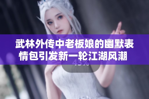 武林外传中老板娘的幽默表情包引发新一轮江湖风潮 让我们一起领略笑傲江湖的独特魅力