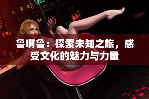 鲁啊鲁：探索未知之旅，感受文化的魅力与力量